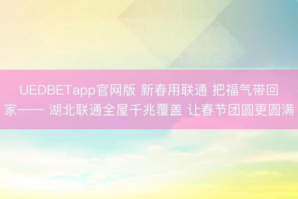 UEDBETapp官网版 新春用联通 把福气带回家—— 湖北联通全屋千兆覆盖 让春节团圆更圆满
