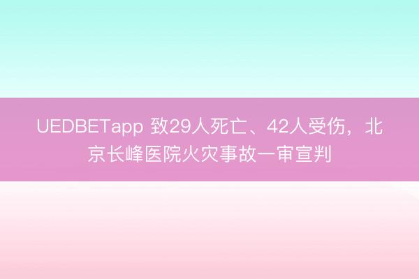 UEDBETapp 致29人死亡、42人受伤，北京长峰医院火灾事故一审宣判