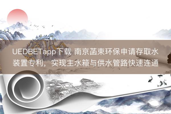 UEDBETapp下载 南京菡束环保申请存取水装置专利，实现主水箱与供水管路快速连通