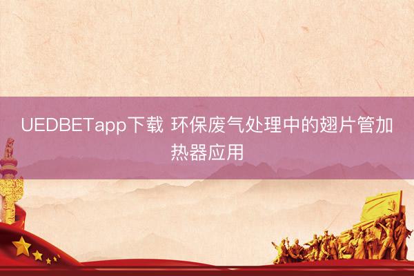 UEDBETapp下载 环保废气处理中的翅片管加热器应用