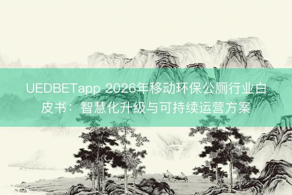 UEDBETapp 2026年移动环保公厕行业白皮书：智慧化升级与可持续运营方案