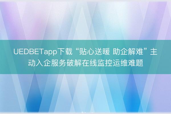 UEDBETapp下载 “贴心送暖 助企解难” 主动入企服务破解在线监控运维难题