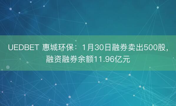 UEDBET 惠城环保：1月30日融券卖出500股，融资融券余额11.96亿元