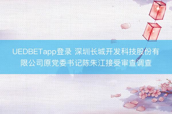 UEDBETapp登录 深圳长城开发科技股份有限公司原党委书记陈朱江接受审查调查