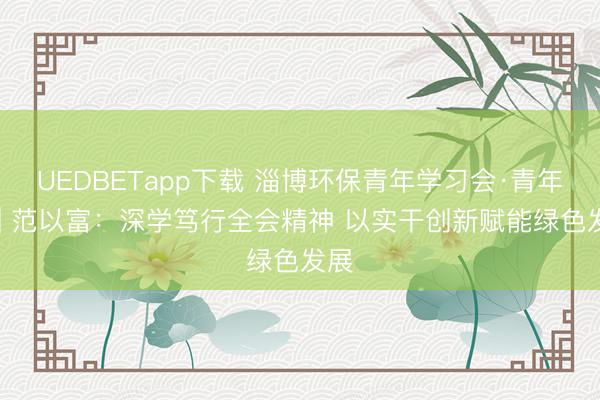 UEDBETapp下载 淄博环保青年学习会·青年说 | 范以富：深学笃行全会精神 以实干创新赋能绿色发展