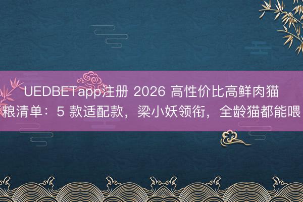 UEDBETapp注册 2026 高性价比高鲜肉猫粮清单：5 款适配款，梁小妖领衔，全龄猫都能喂