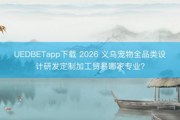 UEDBETapp下载 2026 义乌宠物全品类设计研发定制加工贸易哪家专业?