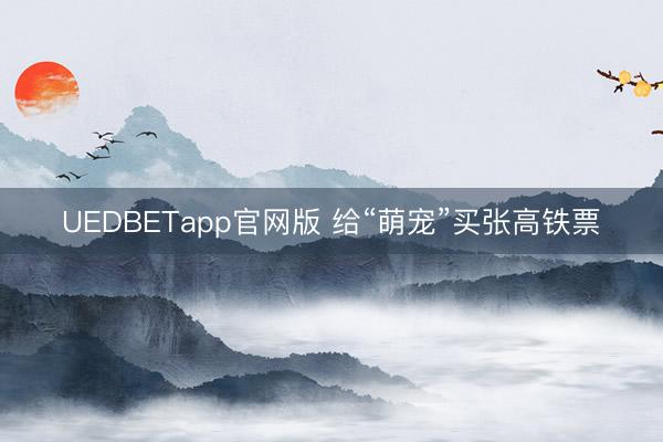 UEDBETapp官网版 给“萌宠”买张高铁票