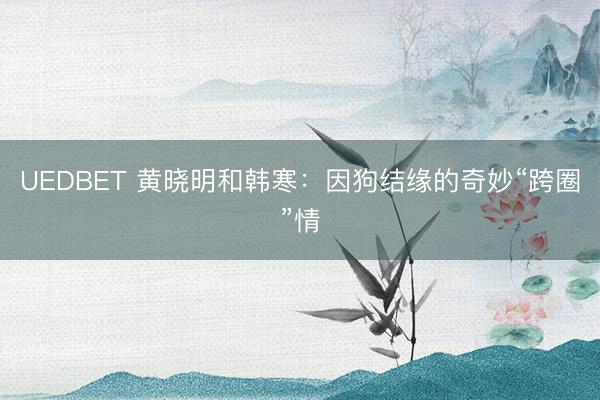 UEDBET 黄晓明和韩寒：因狗结缘的奇妙“跨圈”情