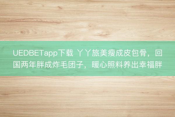 UEDBETapp下载 丫丫旅美瘦成皮包骨,回国两年胖成炸毛团子,暖心照料养出幸福胖