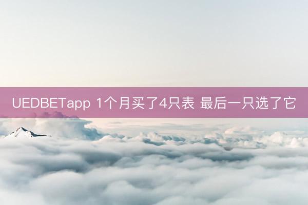 UEDBETapp 1个月买了4只表 最后一只选了它