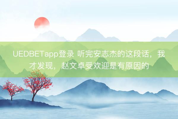 UEDBETapp登录 听完安志杰的这段话，我才发现，赵文卓受欢迎是有原因的