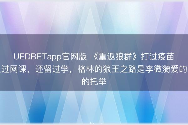 UEDBETapp官网版 《重返狼群》打过疫苗，上过网课，还留过学，格林的狼王之路是李微漪爱的托举