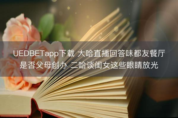 UEDBETapp下载 大哈直播回答味都友餐厅是否父母创办 二哈谈闺女这些眼睛放光