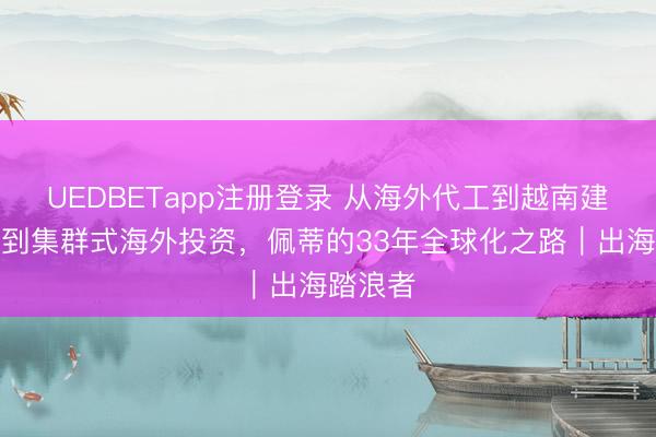 UEDBETapp注册登录 从海外代工到越南建厂，再到集群式海外投资，佩蒂的33年全球化之路｜出海踏浪者