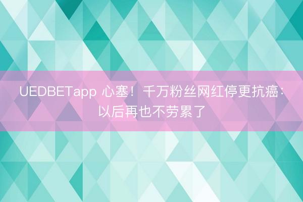 UEDBETapp 心塞！千万粉丝网红停更抗癌：以后再也不劳累了