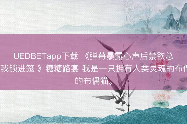 UEDBETapp下载 《弹幕暴露心声后禁欲总裁把我锁进笼 》糖糖路宴 我是一只拥有人类灵魂的布偶猫。