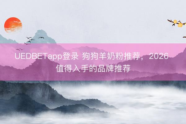 UEDBETapp登录 狗狗羊奶粉推荐，2026 值得入手的品牌推荐