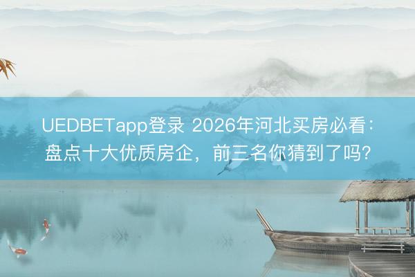 UEDBETapp登录 2026年河北买房必看:盘点十大优质房企,前三名你猜到了吗?