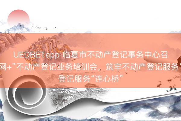 UEDBETapp 临夏市不动产登记事务中心召开“互联网+”不动产登记业务培训会,筑牢不动产登记服务“连心桥”