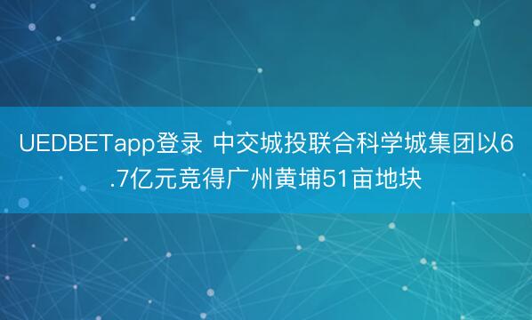 UEDBETapp登录 中交城投联合科学城集团以6.7亿元竞得广州黄埔51亩地块