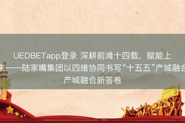 UEDBETapp登录 深耕前滩十四载，赋能上海新未来——陆家嘴集团以四维协同书写“十五五”产城融合新答卷