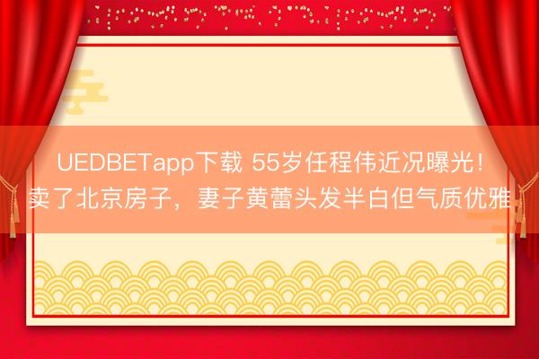 UEDBETapp下载 55岁任程伟近况曝光！卖了北京房子，妻子黄蕾头发半白但气质优雅