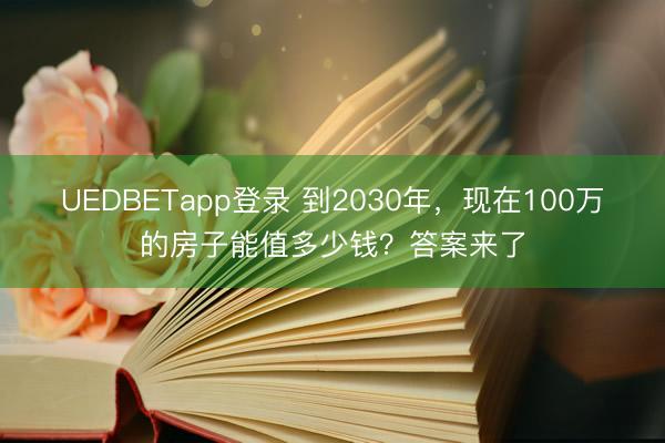 UEDBETapp登录 到2030年,现在100万的房子能值多少钱?答案来了