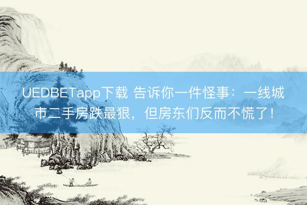 UEDBETapp下载 告诉你一件怪事：一线城市二手房跌最狠，但房东们反而不慌了！