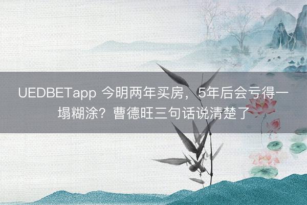 UEDBETapp 今明两年买房，5年后会亏得一塌糊涂？曹德旺三句话说清楚了