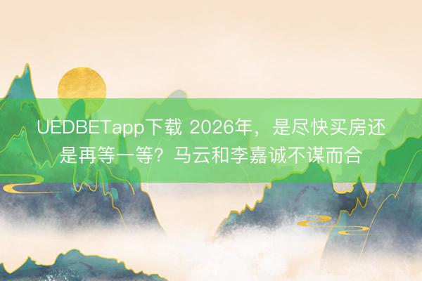UEDBETapp下载 2026年，是尽快买房还是再等一等？马云和李嘉诚不谋而合