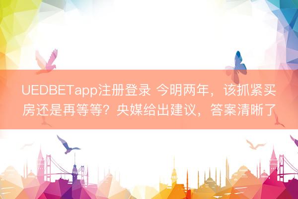 UEDBETapp注册登录 今明两年，该抓紧买房还是再等等？央媒给出建议，答案清晰了