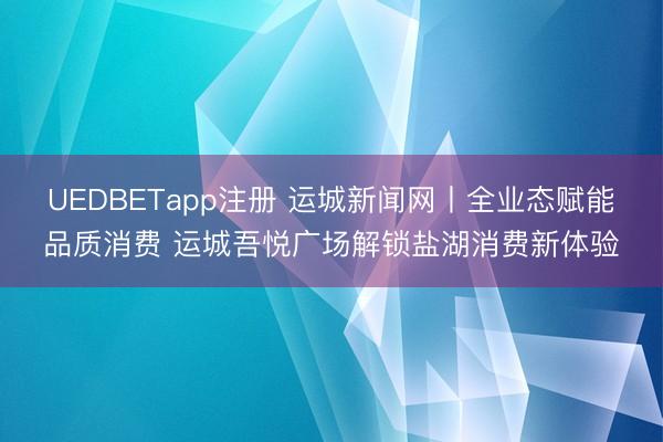 UEDBETapp注册 运城新闻网丨全业态赋能品质消费 运城吾悦广场解锁盐湖消费新体验