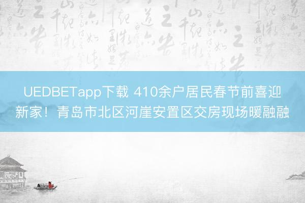 UEDBETapp下载 410余户居民春节前喜迎新家!青岛市北区河崖安置区交房现场暖融融