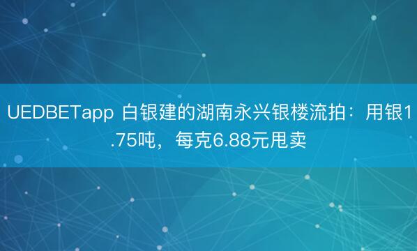 UEDBETapp 白银建的湖南永兴银楼流拍:用银1.75吨,每克6.88元甩卖