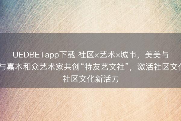 UEDBETapp下载 社区×艺术×城市，美美与共 青特与嘉木和众艺术家共创“特友艺文社”，激活社区文化新活力