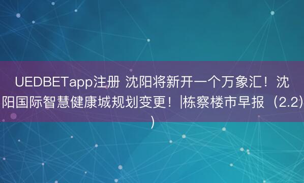 UEDBETapp注册 沈阳将新开一个万象汇！沈阳国际智慧健康城规划变更！|栋察楼市早报（2.2）