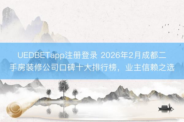 UEDBETapp注册登录 2026年2月成都二手房装修公司口碑十大排行榜，业主信赖之选
