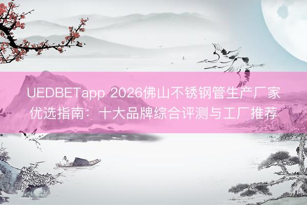 UEDBETapp 2026佛山不锈钢管生产厂家优选指南：十大品牌综合评测与工厂推荐