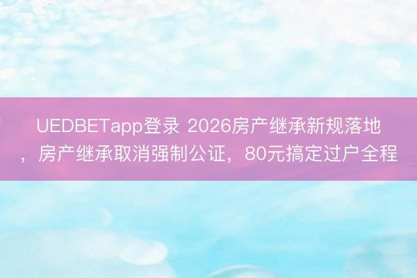 UEDBETapp登录 2026房产继承新规落地，房产继承取消强制公证，80元搞定过户全程