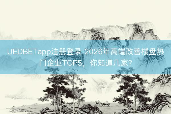 UEDBETapp注册登录 2026年高端改善楼盘热门企业TOP5，你知道几家？