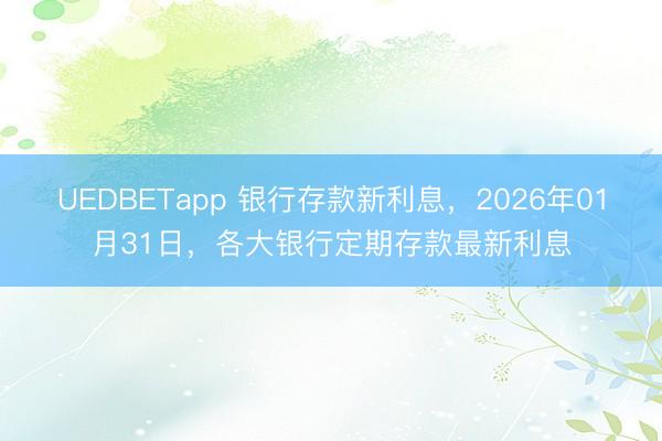 UEDBETapp 银行存款新利息，2026年01月31日，各大银行定期存款最新利息