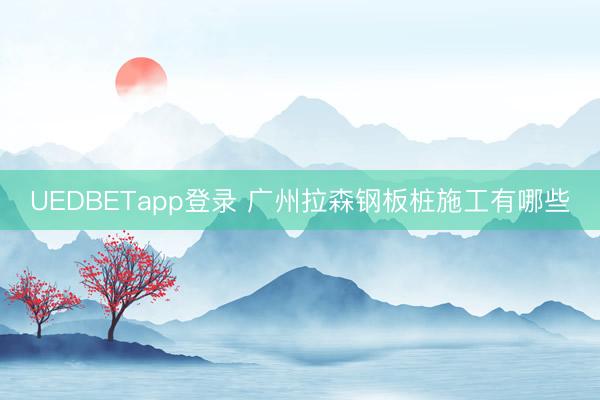 UEDBETapp登录 广州拉森钢板桩施工有哪些