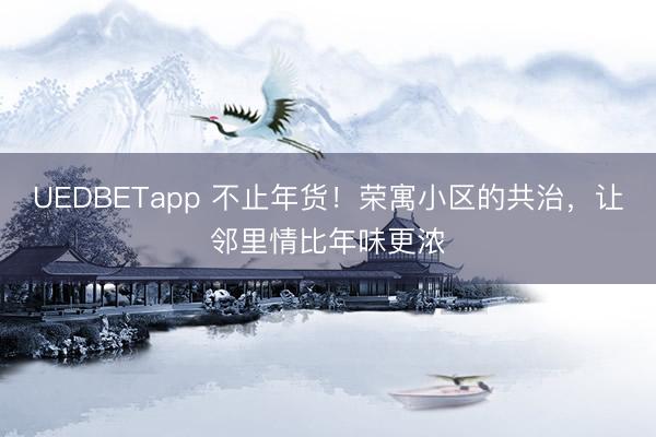 UEDBETapp 不止年货！荣寓小区的共治，让邻里情比年味更浓