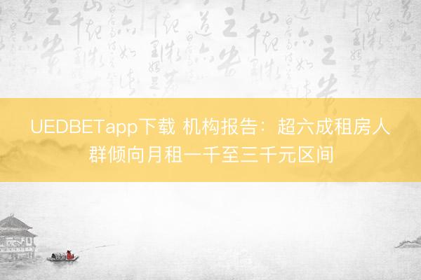 UEDBETapp下载 机构报告：超六成租房人群倾向月租一千至三千元区间