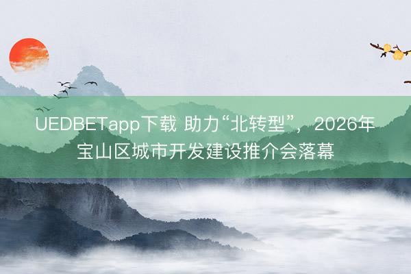 UEDBETapp下载 助力“北转型”，2026年宝山区城市开发建设推介会落幕