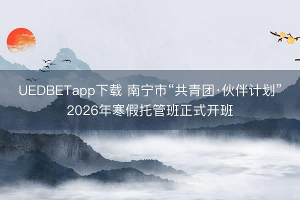 UEDBETapp下载 南宁市“共青团·伙伴计划”2026年寒假托管班正式开班