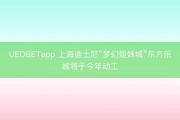 UEDBETapp 上海迪士尼“梦幻姐妹城”东方乐城将于今年动工
