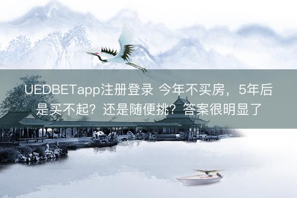 UEDBETapp注册登录 今年不买房，5年后是买不起？还是随便挑？答案很明显了