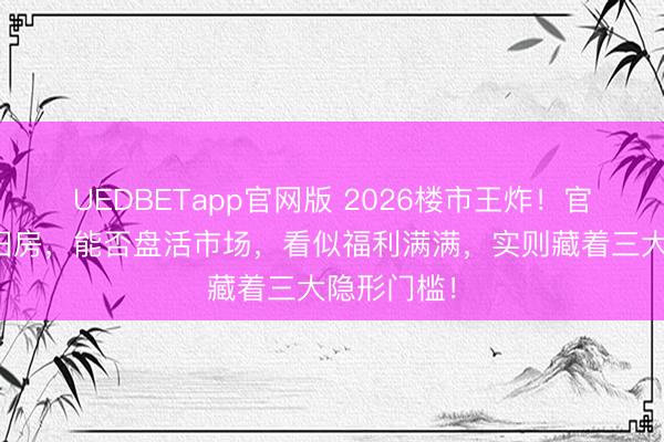 UEDBETapp官网版 2026楼市王炸！官方全款收旧房，能否盘活市场，看似福利满满，实则藏着三大隐形门槛！